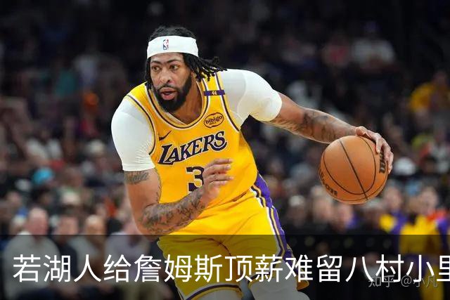 若湖人给詹姆斯顶薪难留八村小里 老詹接受降薪湖人才有补强空间